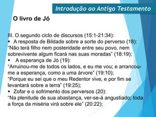 Introdução ao Antigo Testamento
O livro de Jó
III. O segundo ciclo de discursos (15:1-21:34):
 A resposta de Bildade sobre a sorte do perverso (18):
“Não terá filho nem posteridade entre seu povo, nem
sobrevivente algum ficará nas suas moradas” (18:19);
 A esperança de Jó (19):
“Arruinou-me de todos os lados, e eu me vou; e arrancou-
me a esperança, como a uma árvore” (19:10);
“Porque eu sei que o meu Redentor vive, e por fim se
levantará sobre a terra” (19:25);
 Zofar e o sofrimento dos perversos (20):
“Na plenitude de sua abastança, ver-se-á angustiado; toda
a força da miséria virá sobre ele” (20:22);
 