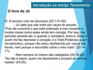Introdução ao Antigo Testamento
O livro de Jó
IV. O terceiro ciclo de discursos (22:1-31:40):
- Jó sabe que não sofre por causa do pecado.
“Pois ele cumprirá o que está ordenado a meu respeito e
muitas coisas como estas ainda tem consigo. Por isso, me
perturbo perante ele; e quando o considero, temo-o. Deus é
quem me faz desmaiar o coração, e o Todo-Poderoso quem
me perturbou, porque não estou desfalecido por causa das
trevas, nem porque a escuridão cobre o meu rosto” (23:14-
17);
- Nem sempre os ímpios são castigados (24:18-25):
“Se não é assim, quem me desmentirá e anulará as minhas
razões” (24:25);
 