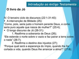Introdução ao Antigo Testamento
O livro de Jó
IV. O terceiro ciclo de discursos (22:1-31:40):
 A intervenção de Bildade (25):
“Como, pois, seria justo o homem perante Deus, e como
seria puro aquele que nasce de mulher?” (25:4);
 O longo discurso de Jó (26-31):
1. Reafirma a soberania de Deus (26);
“Ele estende o norte sobre o vazio e faz pairar a terra sobre
o nada” (26:7);
2. Reafirma o destino dos injustos (27);
“Porque qual será a esperança do ímpio, quando lhe for
cortada a vida, quando Deus lhe arrancar a alma?” (27:8);
 