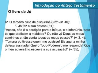 Introdução ao Antigo Testamento
O livro de Jó
IV. O terceiro ciclo de discursos (22:1-31:40):
6. Jó faz a sua defesa (31);
“Acaso, não é a perdição para o iníquo, e o infortúnio, para
os que praticam a maldade? Ou não vê Deus os meus
caminhos e não conta todos os meus passos?” (v. 3, 4);
“Tomara eu tivesse quem me ouvisse! Eis aqui a minha
defesa assinada! Que o Todo-Poderoso me responda! Que
o meu adversário escreva a sua acusação!” (v. 35);
 