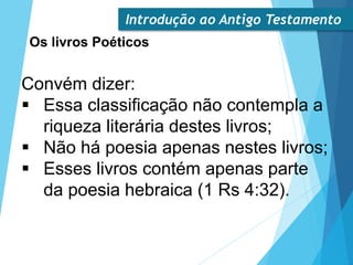 Introdução ao Antigo Testamento
Os livros Poéticos
Convém dizer:
 Essa classificação não contempla a
riqueza literária destes livros;
 Não há poesia apenas nestes livros;
 Esses livros contém apenas parte
da poesia hebraica (1 Rs 4:32).
 