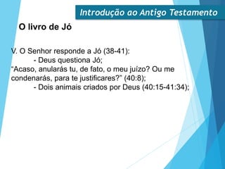 Introdução ao Antigo Testamento
O livro de Jó
V. O Senhor responde a Jó (38-41):
- Deus questiona Jó;
“Acaso, anularás tu, de fato, o meu juízo? Ou me
condenarás, para te justificares?” (40:8);
- Dois animais criados por Deus (40:15-41:34);
 