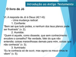 Introdução ao Antigo Testamento
O livro de Jó
VI. A resposta de Jó à Deus (42:1-6):
- Uma mudança radical:
1. Confiante:
“Bem sei que tudo podes, e nenhum dos teus planos pode
ser frustrado” (v. 2);
2. Humilde:
“Quem é aquele, como disseste, que sem conhecimento
encobre o conselho? Na verdade, falei do que não
entendia; coisas maravilhosas demais para mim, coisas que
não conhecia” (v. 3);
3. Iluminado:
“Eu te conhecia só de ouvir, mas agora os meus olhos te
vêem” (v. 5);
 
