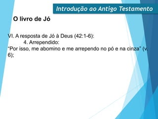 Introdução ao Antigo Testamento
O livro de Jó
VI. A resposta de Jó à Deus (42:1-6):
4. Arrependido:
“Por isso, me abomino e me arrependo no pó e na cinza” (v.
6);
 