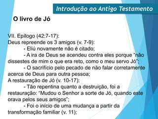 Introdução ao Antigo Testamento
O livro de Jó
VII. Epílogo (42:7-17):
Deus repreende os 3 amigos (v. 7-9):
- Eliú novamente não é citado;
- A ira de Deus se acendeu contra eles porque “não
dissestes de mim o que era reto, como o meu servo Jó”;
- O sacrifício pelo pecado de não falar corretamente
acerca de Deus para outra pessoa;
A restauração de Jó (v. 10-17):
- Tão repentina quanto a destruição, foi a
restauração: “Mudou o Senhor a sorte de Jó, quando este
orava pelos seus amigos”;
- Foi o início de uma mudança a partir da
transformação familiar (v. 11);
 