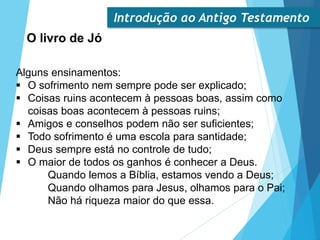Introdução ao Antigo Testamento
O livro de Jó
Alguns ensinamentos:
 O sofrimento nem sempre pode ser explicado;
 Coisas ruins acontecem à pessoas boas, assim como
coisas boas acontecem à pessoas ruins;
 Amigos e conselhos podem não ser suficientes;
 Todo sofrimento é uma escola para santidade;
 Deus sempre está no controle de tudo;
 O maior de todos os ganhos é conhecer a Deus.
Quando lemos a Bíblia, estamos vendo a Deus;
Quando olhamos para Jesus, olhamos para o Pai;
Não há riqueza maior do que essa.
 