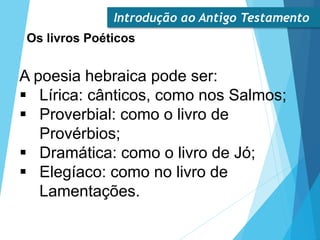 Introdução ao Antigo Testamento
Os livros Poéticos
A poesia hebraica pode ser:
 Lírica: cânticos, como nos Salmos;
 Proverbial: como o livro de
Provérbios;
 Dramática: como o livro de Jó;
 Elegíaco: como no livro de
Lamentações.
 