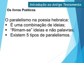 Introdução ao Antigo Testamento
Os livros Poéticos
O paralelismo na poesia hebraica:
 É uma combinação de ideias;
 “Rimam-se” ideias e não palavras;
 Existem 5 tipos de paralelismos.
 