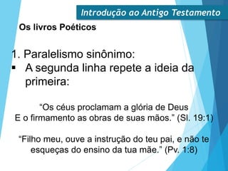 Introdução ao Antigo Testamento
Os livros Poéticos
1. Paralelismo sinônimo:
 A segunda linha repete a ideia da
primeira:
“Os céus proclamam a glória de Deus
E o firmamento as obras de suas mãos.” (Sl. 19:1)
“Filho meu, ouve a instrução do teu pai, e não te
esqueças do ensino da tua mãe.” (Pv. 1:8)
 