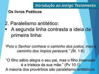 Introdução ao Antigo Testamento
Os livros Poéticos
2. Paralelismo antitético:
 A segunda linha contrasta a ideia da
primeira linha:
“Pois o Senhor conhece o caminho dos justos, mas o
caminho dos ímpios perecerá.” (Sl. 1:6)
“O filho sábio alegra o seu pai, mas o filho insensato
é a tristeza da sua mãe.” (Pv 10:1)
A maioria dos provérbios são paralelismo antitéticos.
 