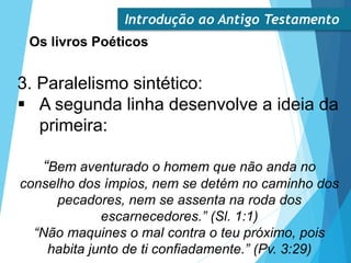 Introdução ao Antigo Testamento
Os livros Poéticos
3. Paralelismo sintético:
 A segunda linha desenvolve a ideia da
primeira:
“Bem aventurado o homem que não anda no
conselho dos ímpios, nem se detém no caminho dos
pecadores, nem se assenta na roda dos
escarnecedores.” (Sl. 1:1)
“Não maquines o mal contra o teu próximo, pois
habita junto de ti confiadamente.” (Pv. 3:29)
 