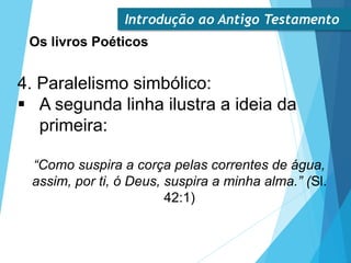 Introdução ao Antigo Testamento
Os livros Poéticos
4. Paralelismo simbólico:
 A segunda linha ilustra a ideia da
primeira:
“Como suspira a corça pelas correntes de água,
assim, por ti, ó Deus, suspira a minha alma.” (Sl.
42:1)
 