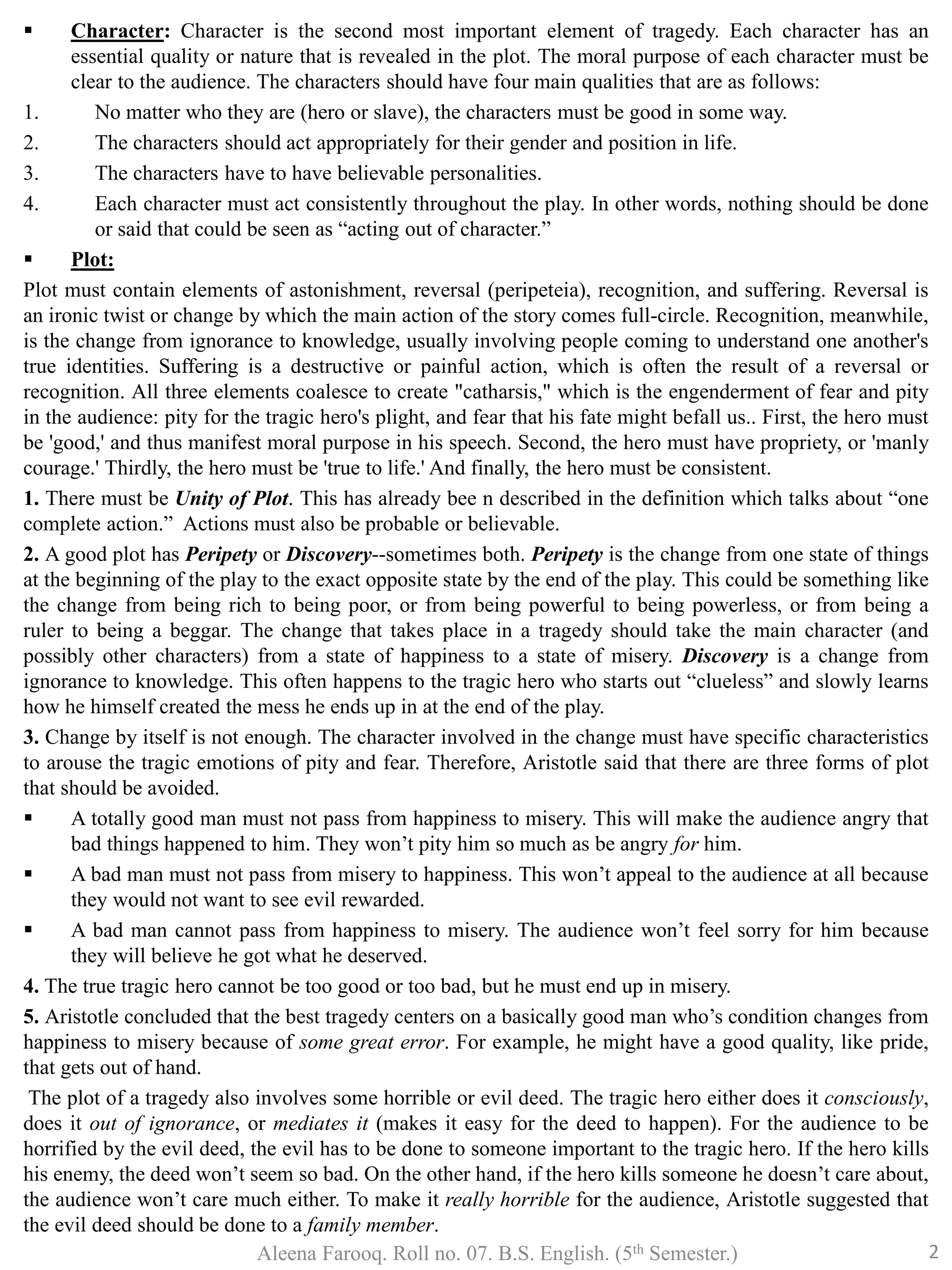  Character: Character is the second most important element of tragedy. Each character has an
essential quality or nature that is revealed in the plot. The moral purpose of each character must be
clear to the audience. The characters should have four main qualities that are as follows:
1. No matter who they are (hero or slave), the characters must be good in some way.
2. The characters should act appropriately for their gender and position in life.
3. The characters have to have believable personalities.
4. Each character must act consistently throughout the play. In other words, nothing should be done
or said that could be seen as “acting out of character.”
 Plot:
Plot must contain elements of astonishment, reversal (peripeteia), recognition, and suffering. Reversal is
an ironic twist or change by which the main action of the story comes full-circle. Recognition, meanwhile,
is the change from ignorance to knowledge, usually involving people coming to understand one another's
true identities. Suffering is a destructive or painful action, which is often the result of a reversal or
recognition. All three elements coalesce to create "catharsis," which is the engenderment of fear and pity
in the audience: pity for the tragic hero's plight, and fear that his fate might befall us.. First, the hero must
be 'good,' and thus manifest moral purpose in his speech. Second, the hero must have propriety, or 'manly
courage.' Thirdly, the hero must be 'true to life.' And finally, the hero must be consistent.
1. There must be Unity of Plot. This has already bee n described in the definition which talks about “one
complete action.” Actions must also be probable or believable.
2. A good plot has Peripety or Discovery--sometimes both. Peripety is the change from one state of things
at the beginning of the play to the exact opposite state by the end of the play. This could be something like
the change from being rich to being poor, or from being powerful to being powerless, or from being a
ruler to being a beggar. The change that takes place in a tragedy should take the main character (and
possibly other characters) from a state of happiness to a state of misery. Discovery is a change from
ignorance to knowledge. This often happens to the tragic hero who starts out “clueless” and slowly learns
how he himself created the mess he ends up in at the end of the play.
3. Change by itself is not enough. The character involved in the change must have specific characteristics
to arouse the tragic emotions of pity and fear. Therefore, Aristotle said that there are three forms of plot
that should be avoided.
 A totally good man must not pass from happiness to misery. This will make the audience angry that
bad things happened to him. They won’t pity him so much as be angry for him.
 A bad man must not pass from misery to happiness. This won’t appeal to the audience at all because
they would not want to see evil rewarded.
 A bad man cannot pass from happiness to misery. The audience won’t feel sorry for him because
they will believe he got what he deserved.
4. The true tragic hero cannot be too good or too bad, but he must end up in misery.
5. Aristotle concluded that the best tragedy centers on a basically good man who’s condition changes from
happiness to misery because of some great error. For example, he might have a good quality, like pride,
that gets out of hand.
The plot of a tragedy also involves some horrible or evil deed. The tragic hero either does it consciously,
does it out of ignorance, or mediates it (makes it easy for the deed to happen). For the audience to be
horrified by the evil deed, the evil has to be done to someone important to the tragic hero. If the hero kills
his enemy, the deed won’t seem so bad. On the other hand, if the hero kills someone he doesn’t care about,
the audience won’t care much either. To make it really horrible for the audience, Aristotle suggested that
the evil deed should be done to a family member.
Aleena Farooq. Roll no. 07. B.S. English. (5th Semester.) 2
 