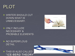 PLOT
►   WRITER SHOULD CUT
    DOWN WHAT IS
    UNNECESSARY.

►   ONLY INCLUDE
    NECESSARY &
    PROBABLE ELEMENTS.

►   NO SUPERFLOUS
    DETAIL

►   THIS IS ALSO CALLED
    “ICE-BERG THEORY”
 