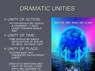 DRAMATIC UNITIES
► UNITY OF ACTION:
  “ ACTION SHOULD BE LOGICAL
     & COHERENT. IT MUST
     LEADS TOWARDS SINGLE
     END”

► UNITY OF TIME:
  “ TIME SHOULD BE SINGLE
      REVOLOUTION OF SUN OR
      AN IDEAL, SUITABLE LIMIT”

► UNITY OF PLACE:
  “ ACTIONS MUST NOT
     PRESENTED ON DIFFERENT
     PARTS ”

  (ARISTOTLE MENTIONS ONLY
    UNITY OF ACTION. LATER
    BOTH ARE ASCRIBED TO
 