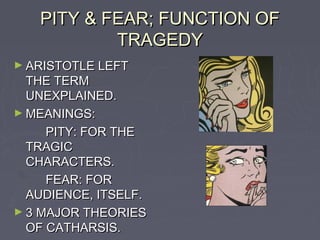 PITY & FEAR; FUNCTION OF
           TRAGEDY
► ARISTOTLE LEFT
  THE TERM
  UNEXPLAINED.
► MEANINGS:
     PITY: FOR THE
  TRAGIC
  CHARACTERS.
     FEAR: FOR
  AUDIENCE, ITSELF.
► 3 MAJOR THEORIES
  OF CATHARSIS.
 