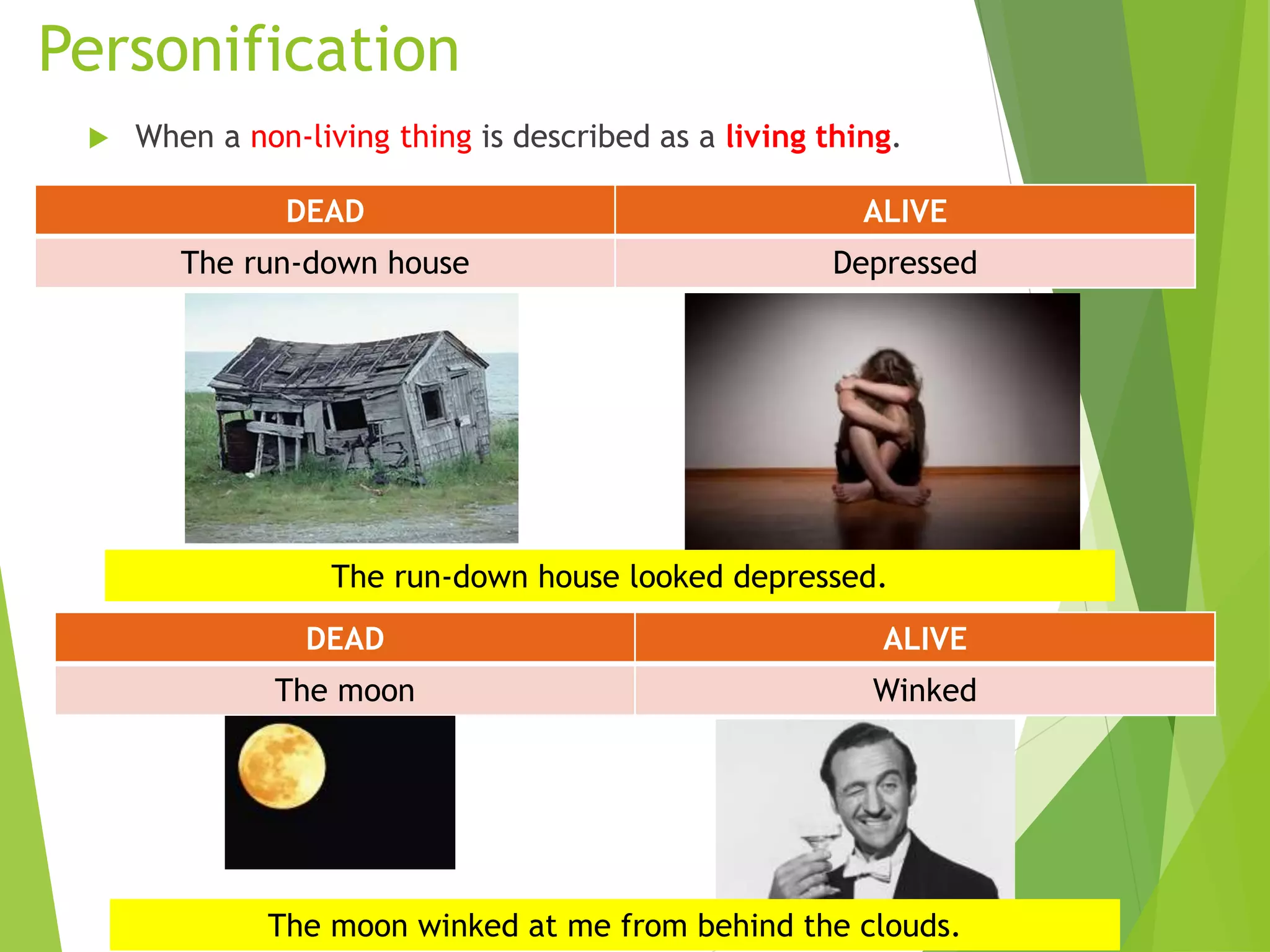 Personification
 When a non-living thing is described as a living thing.
DEAD ALIVE
The run-down house Depressed
DEAD ALIVE
The moon Winked
The run-down house looked depressed.
The moon winked at me from behind the clouds.
 