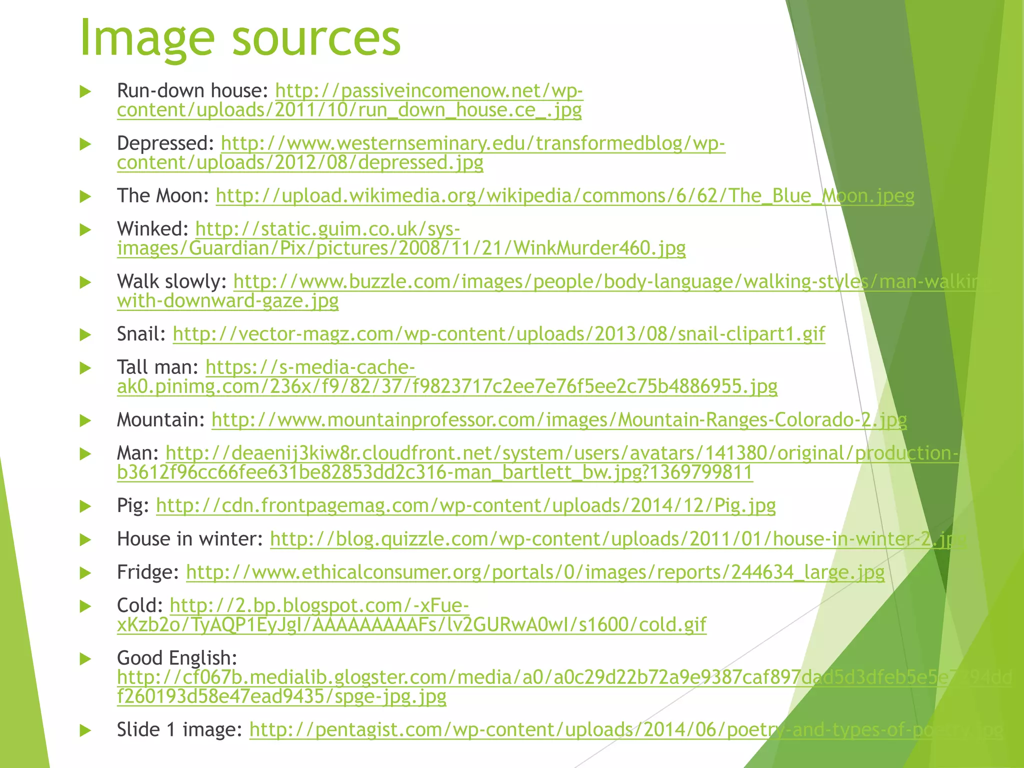 Image sources
 Run-down house: http://passiveincomenow.net/wp-
content/uploads/2011/10/run_down_house.ce_.jpg
 Depressed: http://www.westernseminary.edu/transformedblog/wp-
content/uploads/2012/08/depressed.jpg
 The Moon: http://upload.wikimedia.org/wikipedia/commons/6/62/The_Blue_Moon.jpeg
 Winked: http://static.guim.co.uk/sys-
images/Guardian/Pix/pictures/2008/11/21/WinkMurder460.jpg
 Walk slowly: http://www.buzzle.com/images/people/body-language/walking-styles/man-walking-
with-downward-gaze.jpg
 Snail: http://vector-magz.com/wp-content/uploads/2013/08/snail-clipart1.gif
 Tall man: https://s-media-cache-
ak0.pinimg.com/236x/f9/82/37/f9823717c2ee7e76f5ee2c75b4886955.jpg
 Mountain: http://www.mountainprofessor.com/images/Mountain-Ranges-Colorado-2.jpg
 Man: http://deaenij3kiw8r.cloudfront.net/system/users/avatars/141380/original/production-
b3612f96cc66fee631be82853dd2c316-man_bartlett_bw.jpg?1369799811
 Pig: http://cdn.frontpagemag.com/wp-content/uploads/2014/12/Pig.jpg
 House in winter: http://blog.quizzle.com/wp-content/uploads/2011/01/house-in-winter-2.jpg
 Fridge: http://www.ethicalconsumer.org/portals/0/images/reports/244634_large.jpg
 Cold: http://2.bp.blogspot.com/-xFue-
xKzb2o/TyAQP1EyJgI/AAAAAAAAAFs/lv2GURwA0wI/s1600/cold.gif
 Good English:
http://cf067b.medialib.glogster.com/media/a0/a0c29d22b72a9e9387caf897dad5d3dfeb5e5e7294dd
f260193d58e47ead9435/spge-jpg.jpg
 Slide 1 image: http://pentagist.com/wp-content/uploads/2014/06/poetry-and-types-of-poetry.jpg
 