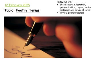 12 February 2015
Topic: Poetry Terms
Today, we will:
• Learn about: alliteration,
personification, rhyme, simile,
metaphor and power of three
• Write a poem together!
 