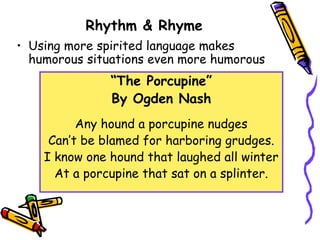 Rhythm & Rhyme
• Using more spirited language makes
humorous situations even more humorous
“The Porcupine”
By Ogden Nash
Any hound a porcupine nudges
Can’t be blamed for harboring grudges.
I know one hound that laughed all winter
At a porcupine that sat on a splinter.
 
