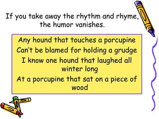 If you take away the rhythm and rhyme,
the humor vanishes.
Any hound that touches a porcupine
Can’t be blamed for holding a grudge
I know one hound that laughed all
winter long
At a porcupine that sat on a piece of
wood
 