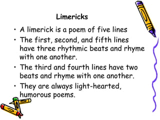 Limericks
• A limerick is a poem of five lines
• The first, second, and fifth lines
have three rhythmic beats and rhyme
with one another.
• The third and fourth lines have two
beats and rhyme with one another.
• They are always light-hearted,
humorous poems.
 
