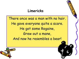 Limericks
There once was a man with no hair.
He gave everyone quite a scare.
He got some Rogaine,
Grew out a mane,
And now he resembles a bear!
 
