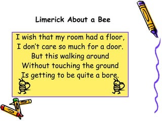 Limerick About a Bee
I wish that my room had a floor,
I don’t care so much for a door.
But this walking around
Without touching the ground
Is getting to be quite a bore.
 
