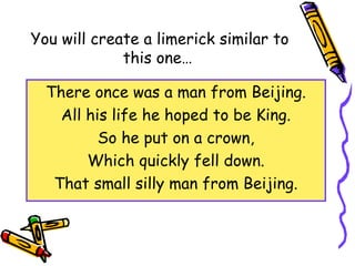 You will create a limerick similar to
this one…
There once was a man from Beijing.
All his life he hoped to be King.
So he put on a crown,
Which quickly fell down.
That small silly man from Beijing.
 