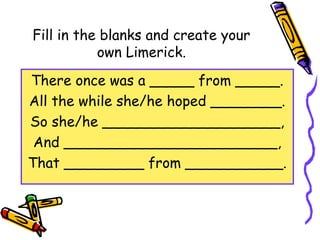 Fill in the blanks and create your
own Limerick.
There once was a _____ from _____.
All the while she/he hoped ________.
So she/he ____________________,
And ________________________,
That _________ from ___________.
 