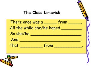 The Class Limerick
There once was a _____ from _____.
All the while she/he hoped ________.
So she/he ____________________,
And ________________________,
That _________ from ___________.
 