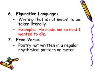 6. Figurative Language:
– Writing that is not meant to be
taken literally
– Example: He made me so mad I
wanted to die.
7. Free Verse:
– Poetry not written in a regular
rhythmical pattern or meter
 