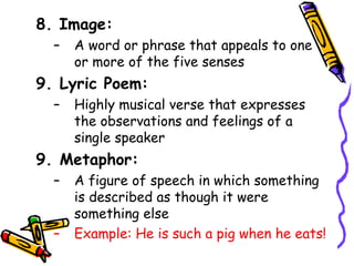 8. Image:
– A word or phrase that appeals to one
or more of the five senses
9. Lyric Poem:
– Highly musical verse that expresses
the observations and feelings of a
single speaker
9. Metaphor:
– A figure of speech in which something
is described as though it were
something else
– Example: He is such a pig when he eats!
 