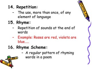 14. Repetition:
– The use, more than once, of any
element of language
15. Rhyme:
– Repetition of sounds at the end of
words
– Example: Roses are red, violets are
blue…..
16. Rhyme Scheme:
– A regular pattern of rhyming
words in a poem
 