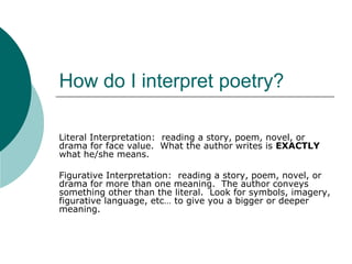 How do I interpret poetry?

Literal Interpretation: reading a story, poem, novel, or
drama for face value. What the author writes is EXACTLY
what he/she means.

Figurative Interpretation: reading a story, poem, novel, or
drama for more than one meaning. The author conveys
something other than the literal. Look for symbols, imagery,
figurative language, etc… to give you a bigger or deeper
meaning.
 