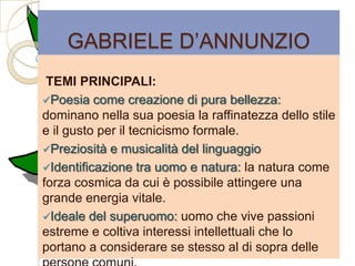 GABRIELE D‟ANNUNZIO
 TEMI PRINCIPALI:
Poesia come creazione di pura bellezza:
dominano nella sua poesia la raffinatezza dello stile
e il gusto per il tecnicismo formale.
Preziosità e musicalità del linguaggio
Identificazione tra uomo e natura: la natura come
forza cosmica da cui è possibile attingere una
grande energia vitale.
Ideale del superuomo: uomo che vive passioni
estreme e coltiva interessi intellettuali che lo
portano a considerare se stesso al di sopra delle
 