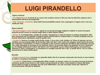 LUIGI PIRANDELLO
 Opere romanzi:
- Il fu Mattia Pascal: la storia di un uomo che creduto morto si rifà una vita ma alla fine capisce che è
impossibile liberarsi dai pregiudizi
- Uno, nessuno, centomila: tema dell’incomunicabilità umana, fino a giungere a negare che vi sia una
realtà per tutti.

Opere teatrali:
- Sei personaggi in cerca d’autore: opera in cui sei personaggi vogliono mettere in scena il proprio
dramma anche contro la volontà degli attori e dello stesso autore
- Enrico IV: il protagonista, caduto da cavallo, impazzisce e crede di essere un antico imperatore. Alla
fine rinsavisce ma è costretto a fingersi pazzo perché tutti lo credono tale e, in fondo la pazzia crea un
mondo alternativo altrettanto reale di quello vero.
- La giara: L'azione si svolge nella Sicilia rurale: il ricco don Lolò chiede a zi' Dima di riparare col suo
mastice una sua grande giara di terracotta. Dato che don Lolò vuole che vengano usati anche dei punti
per rinforzare l'incollatura, zi' Dima è costretto a fare il lavoro entrando all'interno del recipiente; ma poi,
una volta riparatolo si accorge di non poterne uscire. Si accende allora una disputa fra lui e il padrone
su chi debba addossarsi l'onere del danno che l'inevitabile nuova rottura della giara, necessaria per
liberare zi' Dima, comporterà. La situazione si scioglie quando don Lolò, in preda all'ira, con un calcio
provocherà la rottura della giara.

Novelle:
- Ciaula scopre la luna: racconta un episodio della vita di un povero manovale che lavora in una miniera
di zolfo in condizioni disumane.
- La patente: Chiàrchiaro, il protagonista della novella, un povero uomo su cui pesa l’accusa di portare
sventura, perde il suo lavoro e non riesce a procurarsene un altro, e ben presto si riduce alla fame;
pensa allora di citare in giudizio due dei suoi diffamatori, non per accusarli, bensì per ottenere il
riconoscimento ufficiale di iettatore.
 
