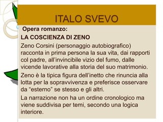 ITALO SVEVO
 Opera romanzo:
LA COSCIENZA DI ZENO
Zeno Corsini (personaggio autobiografico)
racconta in prima persona la sua vita, dai rapporti
col padre, all‟invincibile vizio del fumo, dalle
vicende lavorative alla storia del suo matrimonio.
Zeno è la tipica figura dell‟inetto che rinuncia alla
lotta per la sopravvivenza e preferisce osservare
da “esterno” se stesso e gli altri.
La narrazione non ha un ordine cronologico ma
viene suddivisa per temi, secondo una logica
interiore.
 