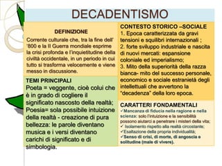 DECADENTISMO
                                           CONTESTO STORICO –SOCIALE
              DEFINIZIONE                  1. Epoca caratterizzata da gravi
Corrente culturale che, tra la fine dell‟ tensioni e squilibri internazionali ;
„800 e la II Guerra mondiale esprime       2. forte sviluppo industriale e nascita
la crisi profonda e l‟inquietitudine della di nuovi mercati: espansione
civiltà occidentale, in un periodo in cui coloniale ed imperialismo;
tutto si trasforma velocemente e viene 3. Mito della superiorità della razza
messo in discussione.                      bianca- mito del successo personale,
TEMI PRINCIPALI                            economico e sociale estranietà degli
Poeta = veggente, cioè colui che intellettuali che avvertono la
è in grado di cogliere il                  “decadenza” della loro epoca.
significato nascosto della realtà; CARATTERI FONDAMENTALI
Poesia= sola possibile intuizione Mancanza di fiducia nella ragione e nella
della realtà - creazione di pura   scienza: solo l‟intuizione e la sensibilità
                                   possono aiutarci a penetrare i misteri della vita;
bellezza: le parole diventano       Isolamento rispetto alla realtà circostante;
musica e i versi diventano         Esaltazione della propria individualità;
                                   Senso di crisi, di morte, di angoscia e
carichi di significato e di        solitudine (male di vivere).
simbologia.
 
