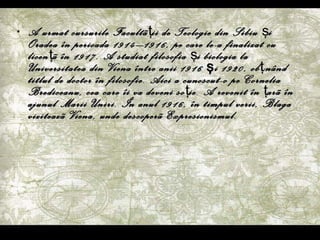 A urmat cursurile Facult ã ţ ii de Teologie din Sibiu  ş i Oradea în perioada 1914–1916, pe care le-a finalizat cu licen ţ ã  în 1917. A studiat filosofia  ş i biologia la Universitatea din Viena între anii 1916 şi 1920, ob ţi nând titlul de doctor în filosofie. Aici a cunoscut-o pe Cornelia Brediceanu, cea care îi va deveni so ţ ie. A revenit în  ţ ar ã  în ajunul Marii Uniri. În anul 1916, în timpul verii, Blaga viziteaz ã  Viena, unde descoper ã  Expresionismul. 