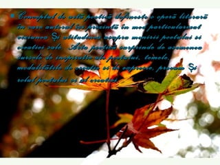 C onceptul de art ã  poetic ã  define s te o oper ã  literar ã  în care autorul î s i prezint ã  în mod particularizat viziunea  ş i atitudinea asupra menirii poetului  s i crea t iei sale. Arta poetic ã  surprinde de asemenea sursele de inspira t ie ale poetului, temele, modalit ãt ile de crea t ie  s i de expresie, precum  ş i rolul poetului  s i al crea t iei.   