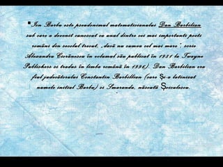 Ion Barbu este pseudonimul matematicianului  Dan Barbilian  sub care a devenit cunoscut ca unul dintre cei mai importanti poeti români din secolul trecut, „dacã nu cumva cel mai mare”, scrie Alexandru Ciorãnescu în volumul sãu publicat în 1981 la Twayne Publishers si tradus în limba românã în 1996). Dan Barbilian era fiul judecãtorului Constantin Barbillian (care  ş i-a latinizat numele initial Barbu) si Smaranda, nãscutã  Ş oiculescu. 