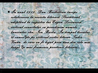 În anul 1919, Dan Barbillian începe colaborarea la revista literarã  Sbur ã torul , adoptând la sugestia lui Eugen Lovinescu, criticul cenaclului ca pseudonim numele bunicului sãu, Ion Barbu. În timpul liceului îl cunoa ş te pe viitorul critic literar Tudor Vianu, de care va fi legat prin una din cele mai lungi  ş i mai frumoase prietenii literare. 