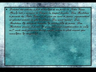 Debutul sãu artistic a fost declan ş at de un pariu cu Tudor Vianu. Pleca ţ i într-o excursie la Giurgiu în timpul liceului, Dan Barbilian îi promite lui Tudor Vianu cã va scrie un caiet de poezii, argumentând cã spiritul artistic se aflã în fiecare. Din acest "pariu", Dan Barbilian î ş i descoperã talentul  ş i iubirea fa ţ ã de poezie. Dan Barbilian spunea cã poezia  ş i geometria sunt complementare în via ţ a sa : acolo unde geometria devine rigidã, poezia îi oferã orizont spre cunoa ş tere  ş i imagina ţ ie. 