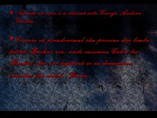 Numele cu care s-a nãscut este George Andone Vasiliu ; Se pare cã pseudonimul sãu provine din limba latinã  Bachus via , unde insemna  Calea lui Bachus , dar are legãtur ã  si cu denumirea orasului sãu natal, Bacãu.   