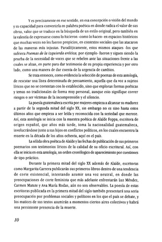 Yes precisamente en ese sentido, en esa concepci6n 0visi6n del mundo
ysu capacidad para convertirla en palabra poetica en donde radica ei valor de sus
obras, valor que se traduce en la busqueda de un estilo original, pero tambien en
lavalentia de expresarse como 10 hicieron -como 10 hacen- en espacios hist6ricos
que muchasveces no les fueron propicios, en contextos sociales que las atacaron
de las maneras mas injustas. Parad6jicamente, estos mismos ataques -los que
sufriera Poemas de fa izquierda er6tica, por ejemplo- fueron ysiguen siendo la
prueba de la necesidad de voces que se rebeien ante las situaciones frente a las
cuales se alzan, en parte para dar testimonio de su propia experiencia ypor otro
lado, como una manera de dar cuenta de la urgencia de cambios.
Se trataentonces, como evidenciala selecci6n de poemas de estaantologia,
de rescatar una linea determinada de pensamiento, aquella que da voz a sujetos
Ifricos que no se contentan con 10 establecido, sino que exploran formas poeticas
y temas no tradicionales de forma muy personal, aunque esto signifique correr
riesgos 0 ser vfctimas de la incomprensi6n yel silencio.
La poesfa guatemaltecaescritapor mujeres empiezaaalcanzar su madurez
a partir de la segunda mitad del siglo XX, sin embargo no es sino hasta estos
ultimos alios que empieza a ser leida y reconocida con la seriedad que merece.
Asi, esta antologia se inicia con la muestra poetica de Alaide Foppa, escritora de
origen espaliol, que alios mas tarde, toma la nacionalidad guatemalteca,
involucrandose junto asus hijos en conflictos politicos, en los cuales encuentrala
muerte en la decada de los alios ochenta, aqui en el pais.
La s6lidaobrapoeticade Alaideylasfechas depublicaci6n de sus primeros
poemarios son testimonios lfricos de la calidad de su oficio escritural. Asi, con
ellase iniciaen estaantologia? un orden cron610gico de aparecirniento porcuestiones
de tipo practico.
Durante la primera mitad del siglo XX ademas de Alaide, escritoras
como Margarita Carrera publicaran sus primeros libros dentro de una tendencia
de corte existencial, intentando asumir una voz neutral, en donde las
preocupaciones de corte feminista que mas adelante enfrentaran Luz Mendez,
Carmen Matute yAna Maria Rodas, aun no son observables. La poesia de estas
escritoras publicada en la primera mitad del siglo tambien presentara una seria
preocupaci6n por problemas sociales ypoliticos en los que el pais se debate, y
los matices de sus textos asumiran a momentos ciertos aires colectivos yhabra
una persistente presencia de la muerte.
10
 