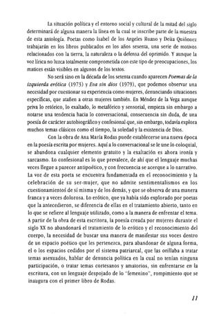 La situacion polftica yel entomo social ycultural de la mitad del siglo
determinani de aguna manera la linea en la cual se inscribe parte de la muestra
de esta antologfa. Poetas como Isabel de los Angeles Ruano y Delia QUinonez
trabajanin en los !ibros pub!icados en los aiios sesenta, una serie de motivos
relacionados con la tierra, la naturaleza 0 la defensa del oprimido. Yaunque la
voz lfrica no luzca totalmente comprometida con este tipo de preocupaciones, los
matices estan visibles en algunos de los textos.
No sera sino en la decada de los setenta cuando aparecen Poemas de la
izquierda erotica (1973) yEva sin dios (1979), que podemos observar una
necesidad por cuestionar su experiencia como mujeres,denunciando situaciones
especfficas, que ataiien a otras mujeres tambien. En Mendez de la Vega aunque
priva 10 retorico, 10 exaltado, 10 metaforico y sensorial, empieza sin embargo a
notarse una tendencia hacia 10 conversacional, consecueneia sin duda, de una
poesfa de caracter autobiografico yconfesional que, sin embargo, todavfa explora
muchos temas clasicos como el tiempo, la soledad yla existencia de Dios.
Con la obra de Ana Marfa Rodas puede establecerse una nueva epoca
en la poesfa escrita por mujeres.Aquf a10 conversacional se Ie une 10 eoloquial,
se abandona cualquier elemento gratuito y la exaltacion es ahora ironfa y
sarcasmo. Lo confesional es 10 que prevalece, de ahf que ellenguaje muchas
veces Uegue a parecer antipoetico, ycon frecuencia se acerque a 10 narrativo.
La voz de esta poeta se encuentra fundamentada en el reconocimiento y la
celebracion de su ser-mujer, que no admite sentimentalismos en los
euestionamientos de sf misma yde los demas, yque se observa de una manera
franca yaveces dolorosa. Lo erotico, que ya habfa sido explorado por poetas
que la antecedieron, se diferencia de ellas en el tratamiento abierto, tanto en
10 que se refiere allenguaje utilizado, como ala manera de enfrentar el tema.
Apartir de la obra de esta escritora, la poesfa creada por mujeres durante el
siglo XX no abandonara el tratamiento de 10 erotico y el reconocimiento del
cuerpo, la necesidad de buscar una manera de manifestar sus voces dentro
de un espacio poetico que les pertenezea, para abandonar de alguna forma,
el 0 los espacios cedidos por el sistema patriarcal, que las orillaba a tratar
temas asexuados, hablar de denuncia polftica en la eual no tenfan ninguna
participacion, 0 tratar temas cortesanos y amatorios, sin enfrentarse enAa
escritura, con un lenguaje despojado de 10 "femenino", rompimiento que se
inaugura con el primer !ibro de Rodas.
11
 