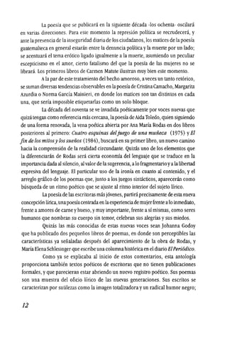 La poesfa que se publicara en la siguiente decada -los ochenta- oscilara
en varias direceiones. Para este momento la represion politica se recrudecera, y
ante lapresencia de lainseguridad diaria de los eiudadanos,losmatices de lapoesfa
guatemalteca en general estaran entre la denuncia politicayla muerte por un lado;
se acentuara el tema erotica ligado igualmente a la muerte, asumiendo un peculiar
escepticismo en el amor, cierto fatalismo del que la poesfa de las mujeres no se
librara. Los primeros libros de Carmen Matute i1ustran muy bien este momento.
Alapar de este tratamiento del hecho amoroso, aveces un tanto retorico,
se suman diversas tendencias observables en lapoesiade CristinaCamacho,Margarita
Azurdia 0 Norma Garcia Mainieri, en donde los matices son tan distintos en cada
una, que seria imposible etiquetarlas como un solo bloque.
La decada del noventa se ve invadida poeticamente por voces nuevas que
quiza tengan como referencia mas cercana, lapoesfade AidaToledo, quien siguiendo
de una forma renovada, la vena poetica abierta por Ana Maria Rodas en dos libros
posteriores al primero: Guatro esquinas deljuego de una muiieca (1975) yEl
fin de los mitosy los sueiios (1984), buscaraen su primer libro,un nuevo camino
hacia la comprensi6n de la realidad circundante. Quizas uno de los elementos que
la diferenciaran de Rodas sera cierta economia dellenguaje que se traduce en la
importanciadadaal silencio, al valor de lasugerencia, a10 fragmentario yalalibertad
expresiva dellenguaje. EI particular uso de la ironia en cuanto al contenido, yel
arreglo grafico de los poemas que, junto a los juegos sintacticos, apareceran como
busqueda de un ritmo poetico que se ajuste al ritmo interior del sUjeto Iirico.
La poesiade las escritoras mas j6venes, partirapreeisamente de esta nueva
concepcion lirica, unapoesiacentradaen laexperienciade mujerfrente a10 inmediato,
frente aamores de carne yhueso, ymuy importante, frente a simismas, como seres
humanos que nombran su cuerpo sin temor, celebran sus alegrfas ysus miedos.
QUizas las mas conoeidas de estas nuevas voces sean Johanna Godoy
que ha publicado dos pequefios libros de poemas, en donde son perceptibles las
caracteristicas ya sefialadas despues del apareeimiento de la obra de Rodas, y
Maria ElenaSchlesinger que escribe una columnahistoricaen el diarioEtPeriOdico.
Como ya se explicaba al inieio de estos comentarios, esta antologia
proporeiona tambien textos poeticos de escritoras que no tienen publicaeiones
formales, yque pareeieran estar abriendo un nuevo registro poetico. Sus poemas
son una muestra del ofieio Iirico de las nuevas generaeiones. Sus escritos se
caracterizan por sutilezas como la imagen totalizadora yun radical humor negro;
12
 