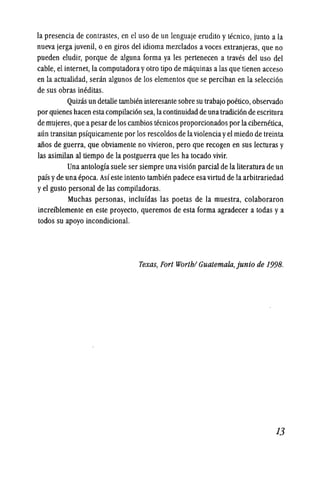 la presencia de contrastes, en el uso de un lenguaje erudito y tecnico, junto a la
nueva jerga juvenil, 0 en giros del idioma mezclados a voces extranjeras, que no
pueden eludir, porque de alguna forma ya les pertenecen a traves del uso del
cable, el internet, la computadora yotro tipo de maquinas a las que tienen acceso
en la actualidad, senin algunos de los elementos que se perciban en la selecci6n
de sus obras ineditas.
Quizas un detalle tambien interesante sobre su trabajo poetico, observado
por quienes hacen estacompilaci6n sea, lacontinuidad de una tradici6n de escritura
de mujeres,que apesar de los cambios tecnicos proporcionados por la cibernetica,
aun transitan psfquicamente por los rescoldos de laviolenciayel miedo de treinta
alios de guerra, que obviamente no vivieron, pero que recogen en sus lecturas y
las asimilan al tiempo de la postguerra que les ha tocado vivir.
Una antologfa suele ser siempre una visi6n parcial de la literatura de un
pais yde una epoca. Asf este intento tambien padece esa virtud de la arbitrariedad
yel gusto personal de las compiladoras.
Muchas personas, inclufdas las poetas de la muestra, colaboraron
increfblemente en este proyecto, queremos de esta forma agradecer a todas ya
todos su apoyo incondicional.
Texas, Fort Worth/ Guatemaia,junio de 199B.
13
 