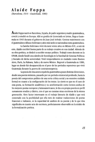 Alaide Foppa
(Barce/ona, 1914 - Guatemala, 1980)
Awde Foppanaci6 en Barcelona,Espaiia,de padre argentino ymadre guatemalteca,
creci6 yestudi6 en Europa. Alla se gradua de Licenciada en Letras, llega a Guate-
mala en 1945 durante el gobierno de Juan Jose Arevalo. Contrae matrimonio con
el guatemaltecoAlfonso Sol6rzanoyaiios mas tardese nacionalizacomo guatemalteca.
La familia Sol6rzano vivi6 durante veinte alios en Mexico D.F., a raiz de
esto, Alaide escribi6 buena parte de su trabajo creativo en esa ciudad. Ademas de
su obra poetica, se dedic6 a escribir ensayo politico. Trabaj6 como docente en la
UNAM, donde fund6 una catedra de Sociologfa en la Facultad de Ciencias Polfticas
ySociales de dicha universidad. Vivi6 temporalmente en ciudades como Buenos
Aires, Parfs, La Habana, Itaiia yde nuevo Mexico. Regres6 a Guatemala en 1980,
lugar en donde nie desaparecida en el peor de los periodos represiv9s que vivi6
Guatemala durante la guerra de contrainsurgencia.
Lapoesfade estaautoraespaiiola-guatemaltecaposee distintas direcciones,
desde una poesfa intimista, pasando por un perfodo existencial profundo, hasta la
poesfa del compromiso polftico de una seria crftica social yun excesivo cuidado
formal en cuanto a la configuraci6n de los textos. Lo cierto es que en el caso de
esta poeta, su formaci6n academica ysu autoformaci6n como lectora asidua de
los mejores poetas europeos ylatinoamericanos, Ie da asu propia poesfa un perfil
sumamente erudito yclasico, con el que no cuentan otras escritoras de la misma
generaci6n. Otro factor interesante en el trabajo literario de Alaide y que esta
conectado con la posibilidad que ella tuvo de realizar traducciones de poetas
franceses e italianos, es la capacidad de anilisis de su poesfa y de 10 que esta
signillcaba en cuanto acto de escritura, perfectamente observable en la nitidez de
la formalizaci6n poetica.
15
 